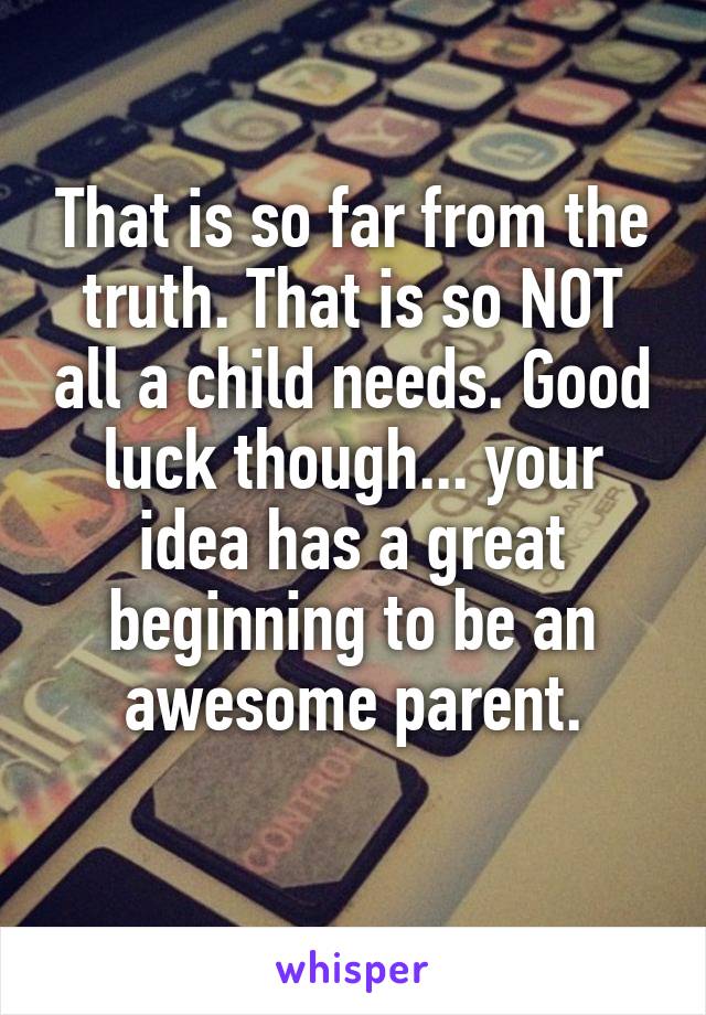 That is so far from the truth. That is so NOT all a child needs. Good luck though... your idea has a great beginning to be an awesome parent.
 