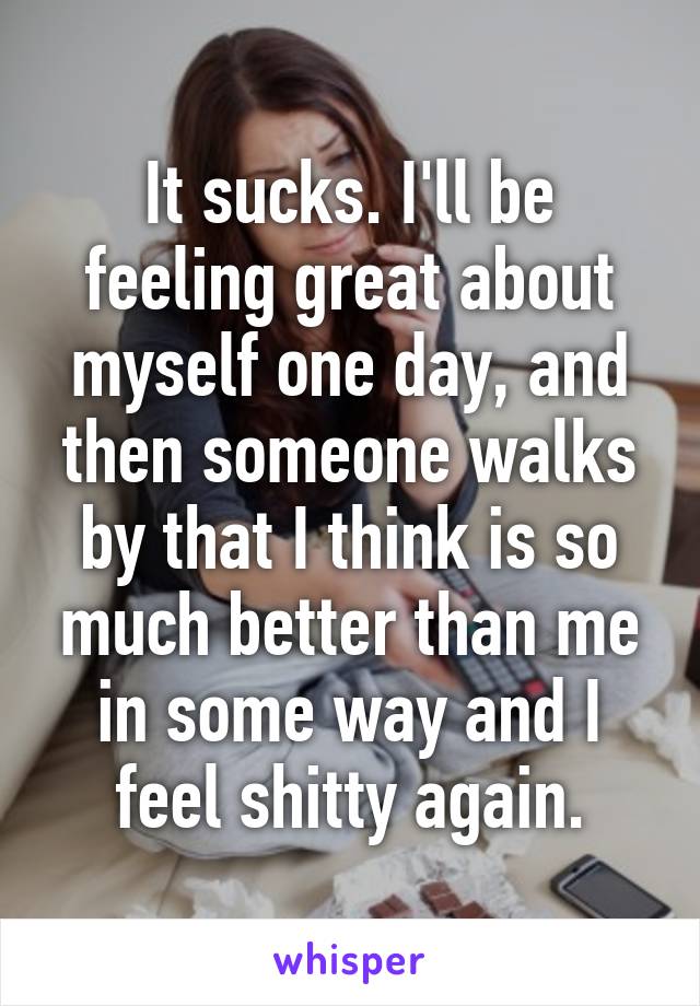 It sucks. I'll be feeling great about myself one day, and then someone walks by that I think is so much better than me in some way and I feel shitty again.