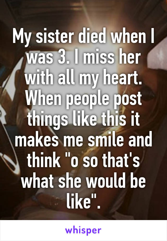 My sister died when I was 3. I miss her with all my heart. When people post things like this it makes me smile and think "o so that's what she would be like".