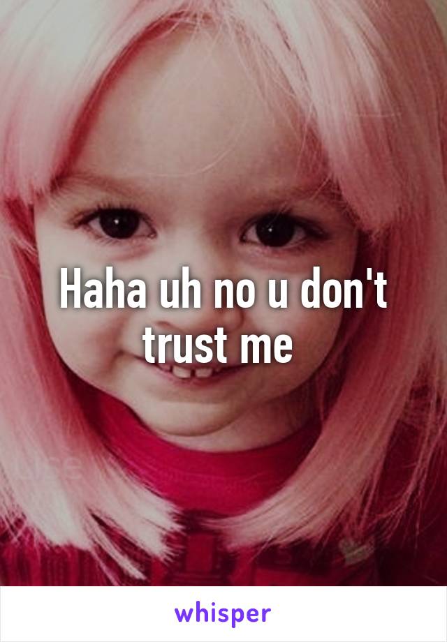 Haha uh no u don't trust me 