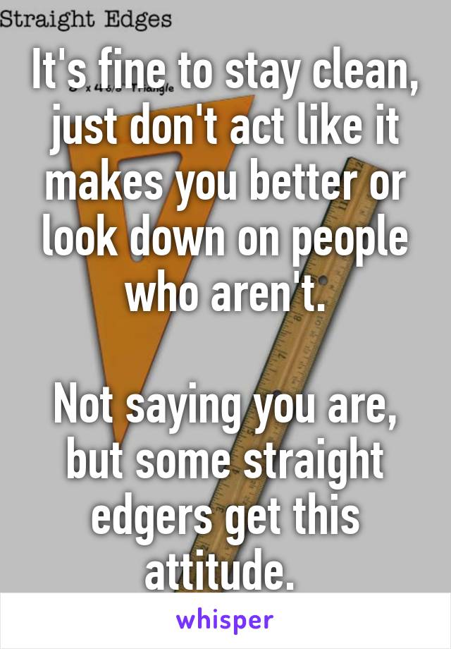 It's fine to stay clean, just don't act like it makes you better or look down on people who aren't.

Not saying you are, but some straight edgers get this attitude. 