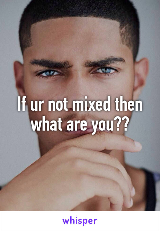 If ur not mixed then what are you??