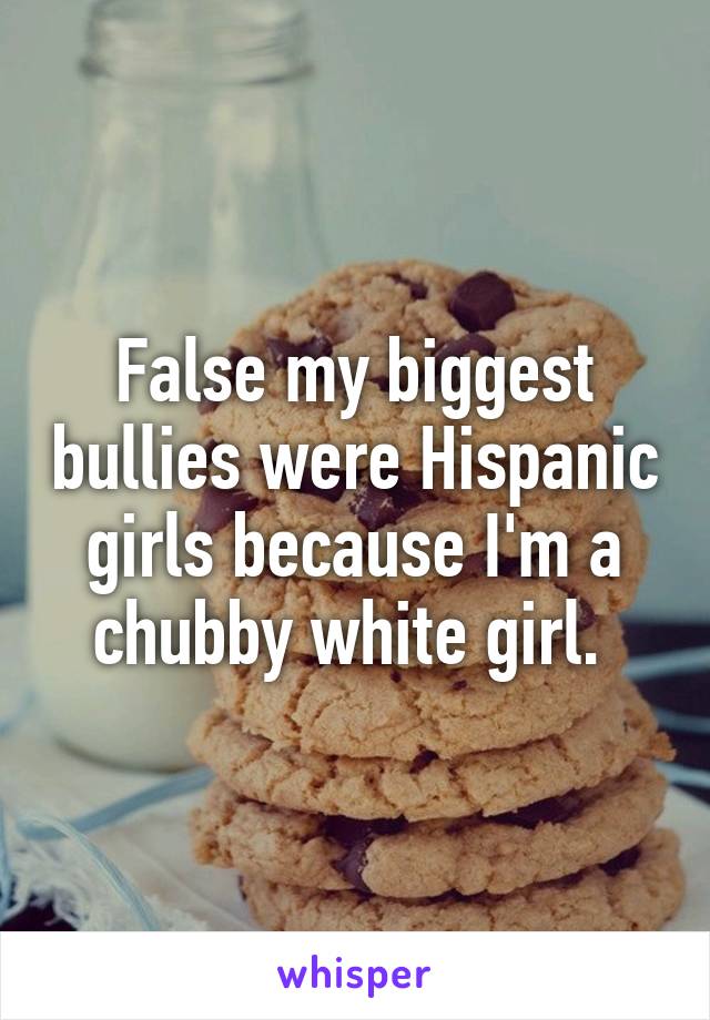 False my biggest bullies were Hispanic girls because I'm a chubby white girl. 