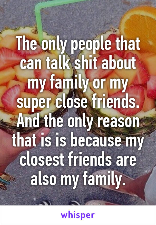 The only people that can talk shit about my family or my super close friends. And the only reason that is is because my closest friends are also my family.