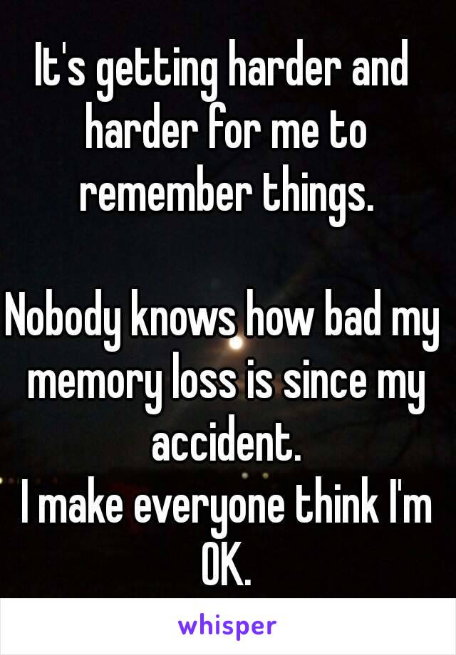 It's getting harder and harder for me to remember things.

Nobody knows how bad my memory loss is since my accident.
 I make everyone think I'm OK.