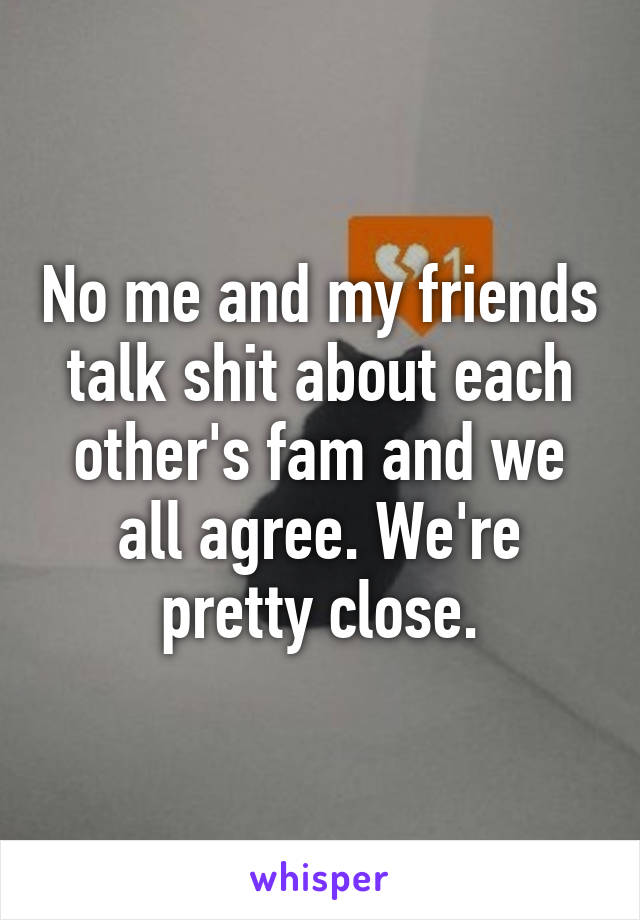 No me and my friends talk shit about each other's fam and we all agree. We're pretty close.