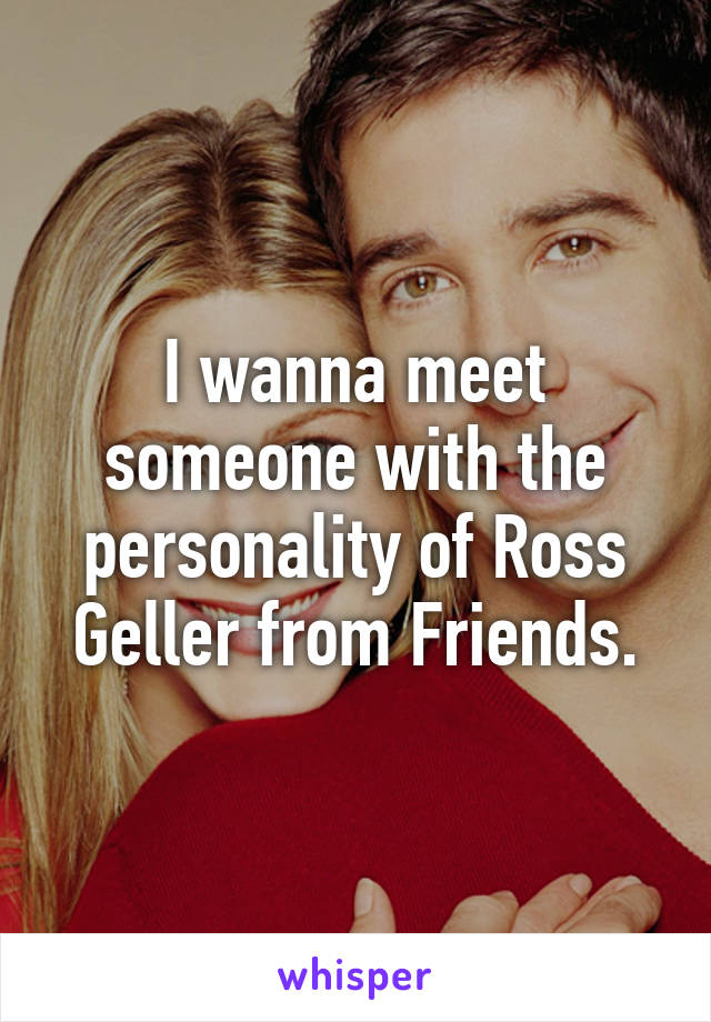 I wanna meet someone with the personality of Ross Geller from Friends.