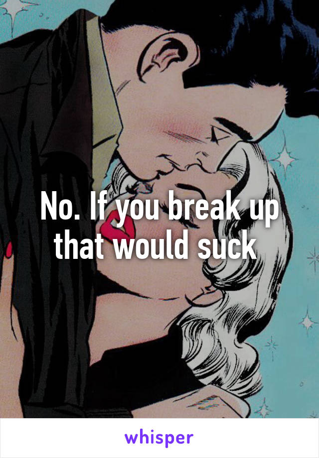 No. If you break up that would suck 