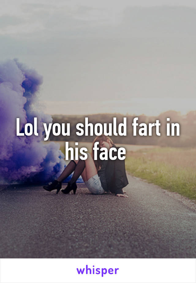 Lol you should fart in his face 