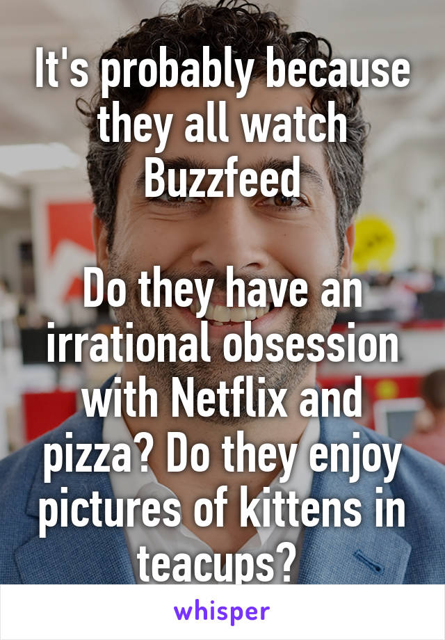 It's probably because they all watch Buzzfeed

Do they have an irrational obsession with Netflix and pizza? Do they enjoy pictures of kittens in teacups? 