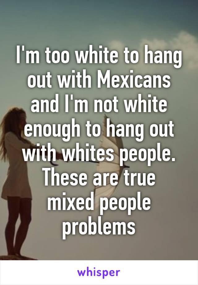 I'm too white to hang out with Mexicans and I'm not white enough to hang out with whites people.
These are true mixed people problems