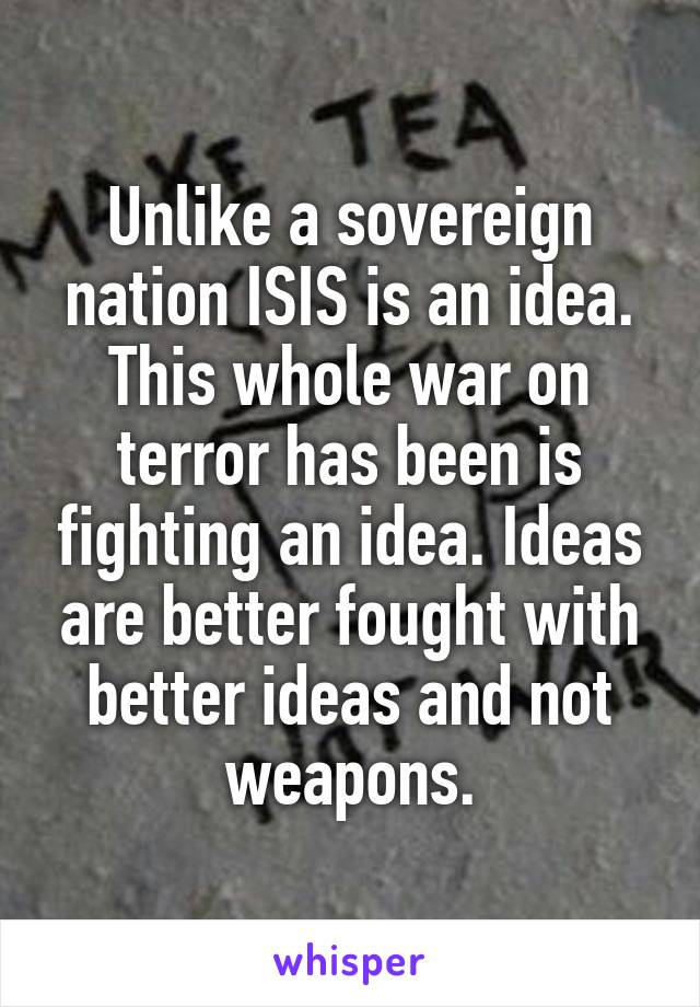 Unlike a sovereign nation ISIS is an idea. This whole war on terror has been is fighting an idea. Ideas are better fought with better ideas and not weapons.