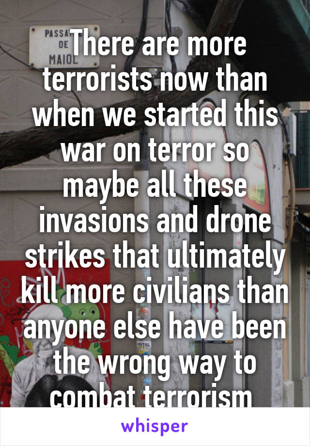  There are more terrorists now than when we started this war on terror so maybe all these invasions and drone strikes that ultimately kill more civilians than anyone else have been the wrong way to combat terrorism 