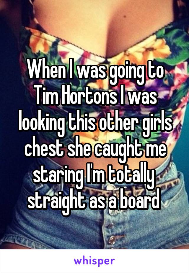 When I was going to Tim Hortons I was looking this other girls chest she caught me staring I'm totally  straight as a board 