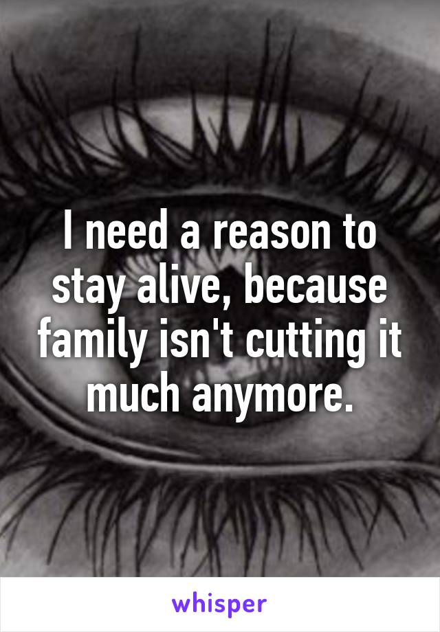 I need a reason to stay alive, because family isn't cutting it much anymore.