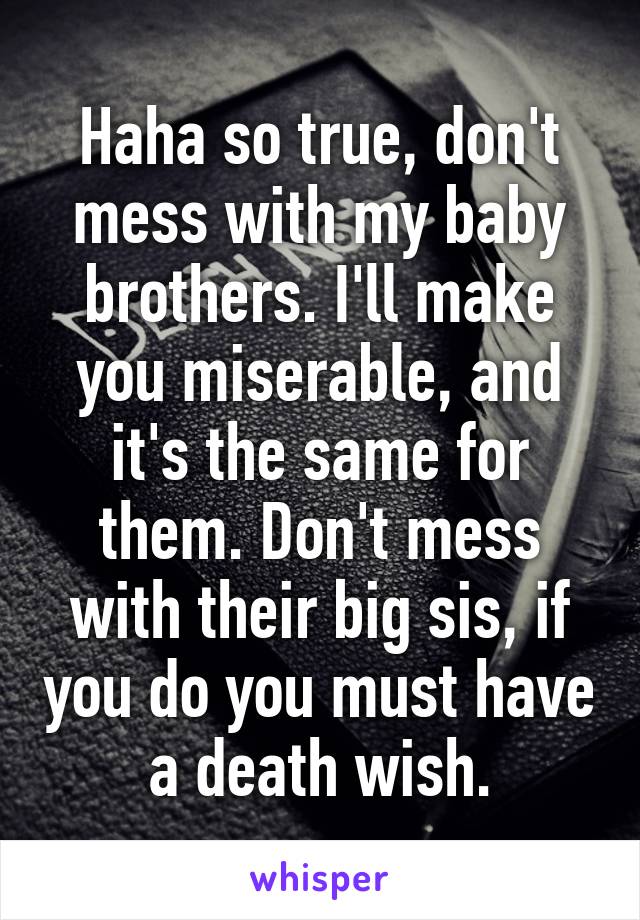 Haha so true, don't mess with my baby brothers. I'll make you miserable, and it's the same for them. Don't mess with their big sis, if you do you must have a death wish.