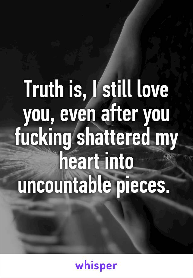 Truth is, I still love you, even after you fucking shattered my heart into uncountable pieces. 