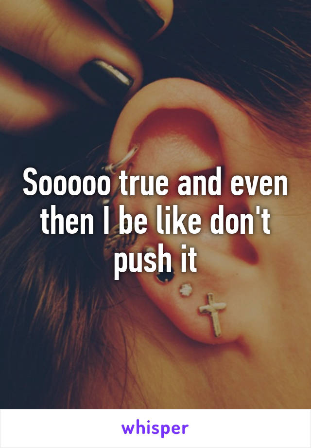 Sooooo true and even then I be like don't push it