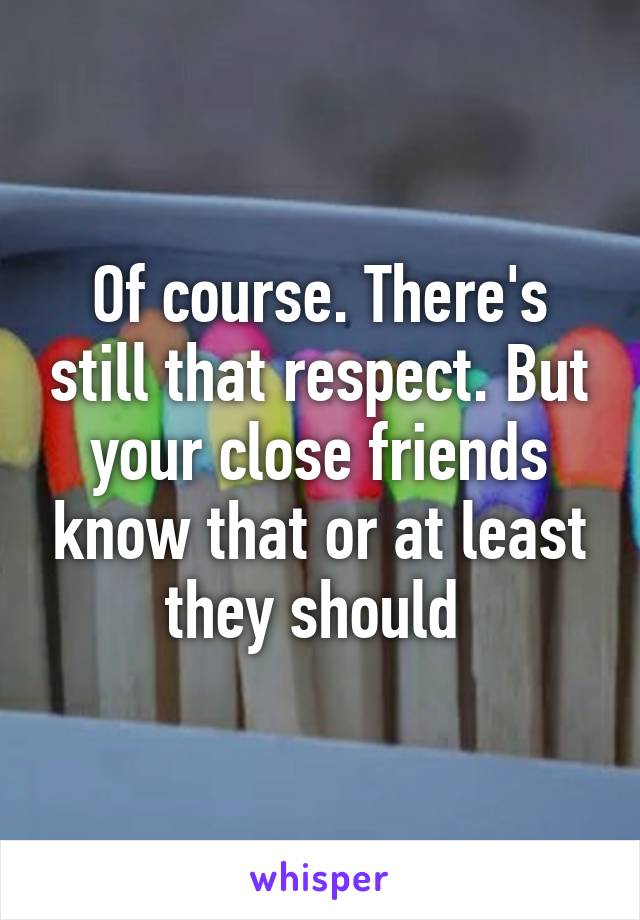 Of course. There's still that respect. But your close friends know that or at least they should 