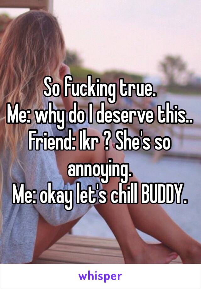 So fucking true. 
Me: why do I deserve this.. 
Friend: Ikr ? She's so annoying.
Me: okay let's chill BUDDY.