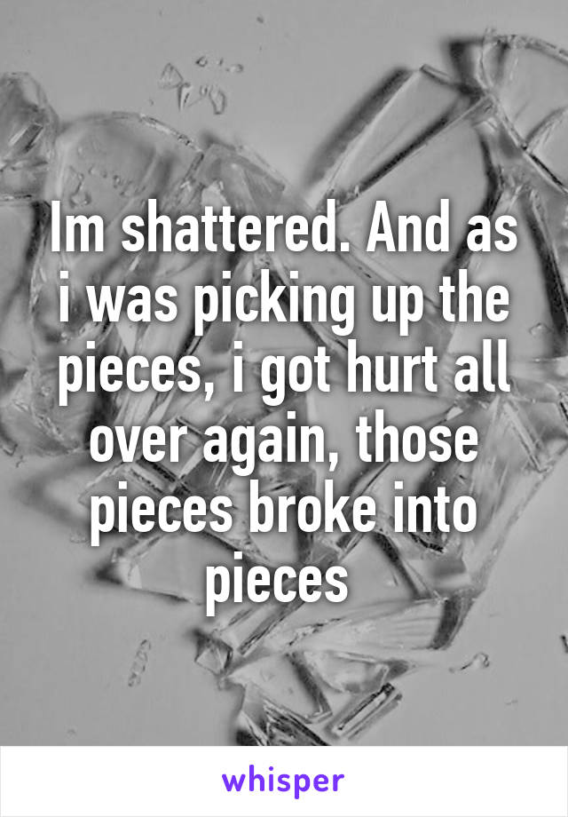 Im shattered. And as i was picking up the pieces, i got hurt all over again, those pieces broke into pieces 