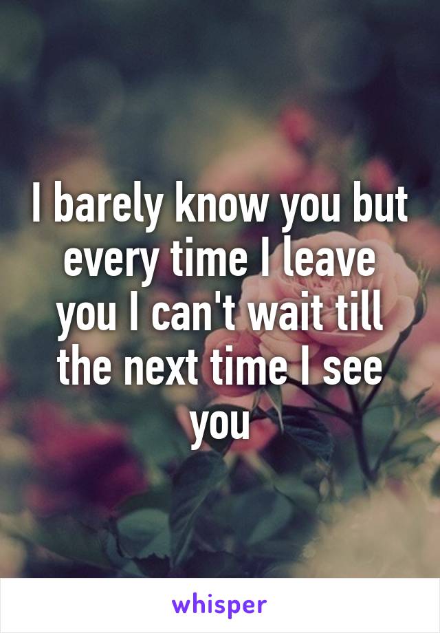 I barely know you but every time I leave you I can't wait till the next time I see you