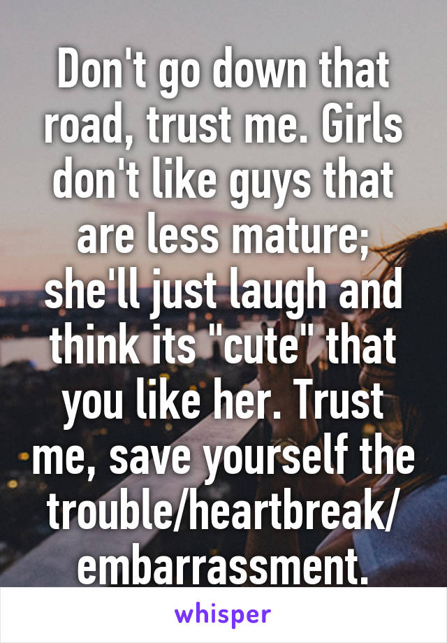 Don't go down that road, trust me. Girls don't like guys that are less mature; she'll just laugh and think its "cute" that you like her. Trust me, save yourself the trouble/heartbreak/
embarrassment.