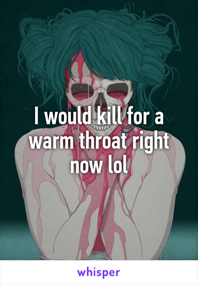 I would kill for a warm throat right now lol