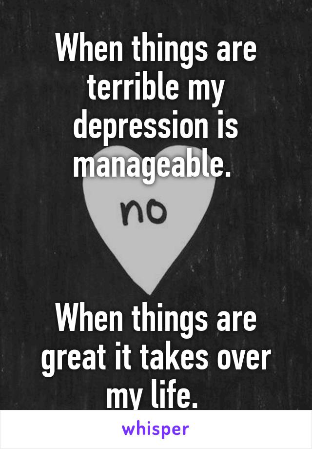 When things are terrible my depression is manageable. 



When things are great it takes over my life. 