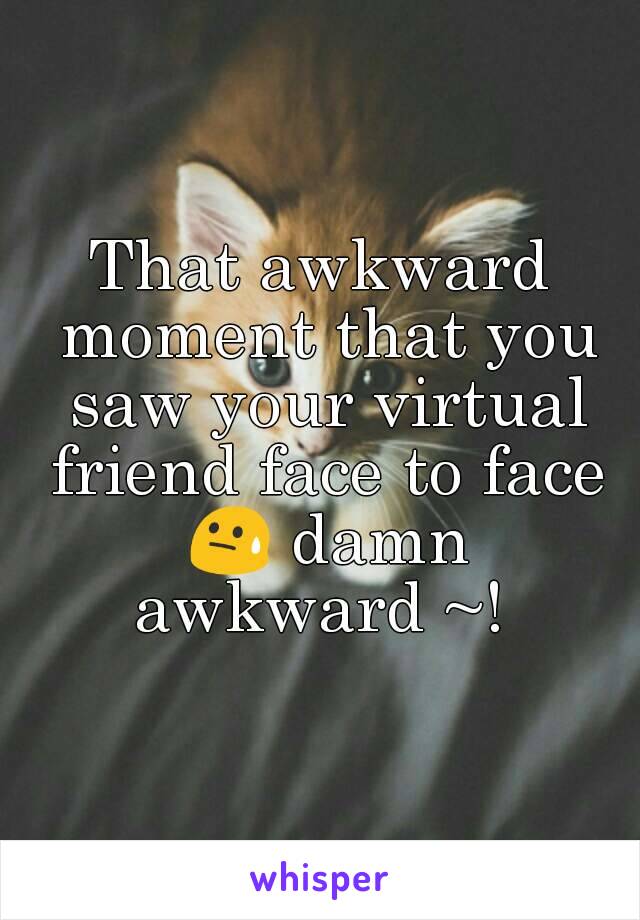 That awkward moment that you saw your virtual friend face to face 😓 damn awkward ~! 