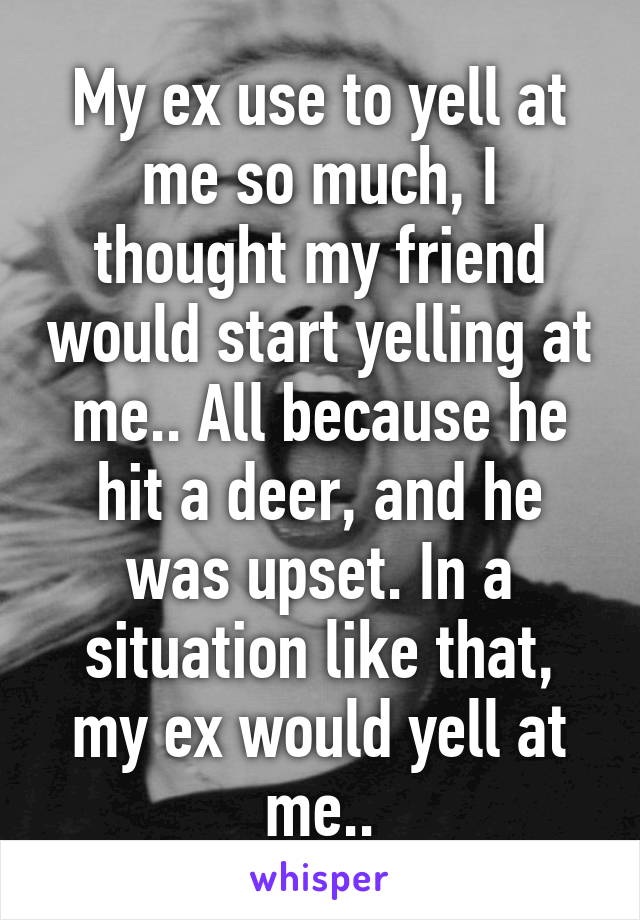 My ex use to yell at me so much, I thought my friend would start yelling at me.. All because he hit a deer, and he was upset. In a situation like that, my ex would yell at me..