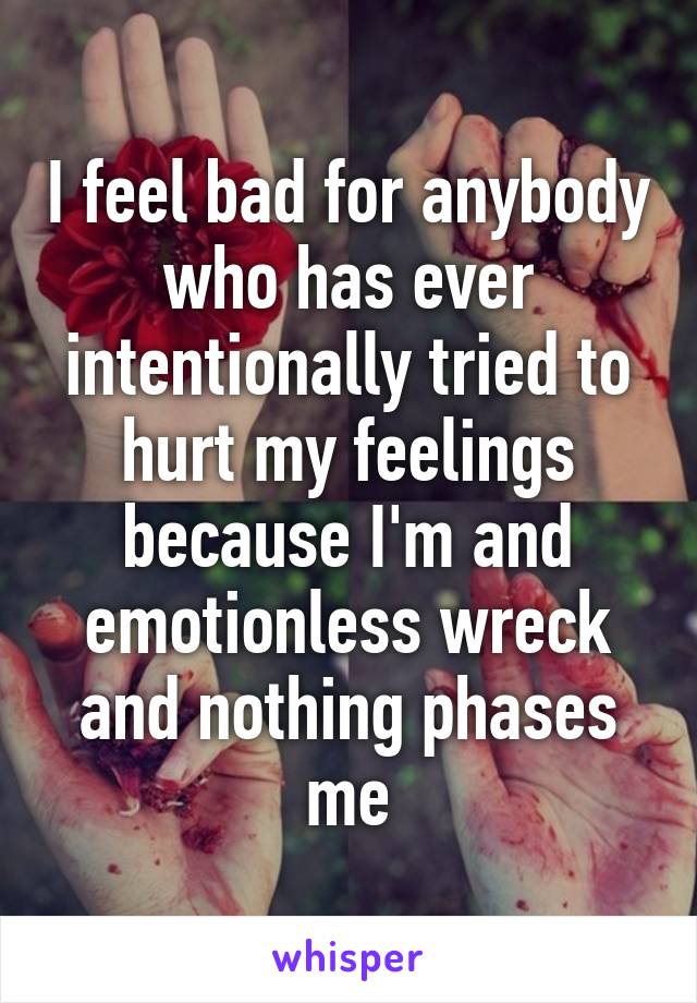 I feel bad for anybody who has ever intentionally tried to hurt my feelings because I'm and emotionless wreck and nothing phases me