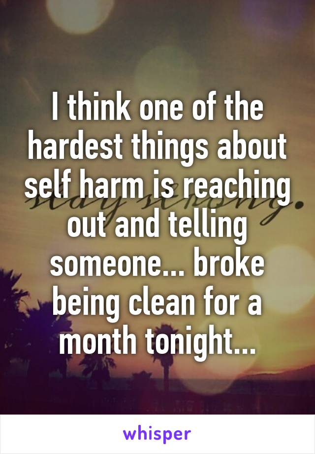 I think one of the hardest things about self harm is reaching out and telling someone... broke being clean for a month tonight...