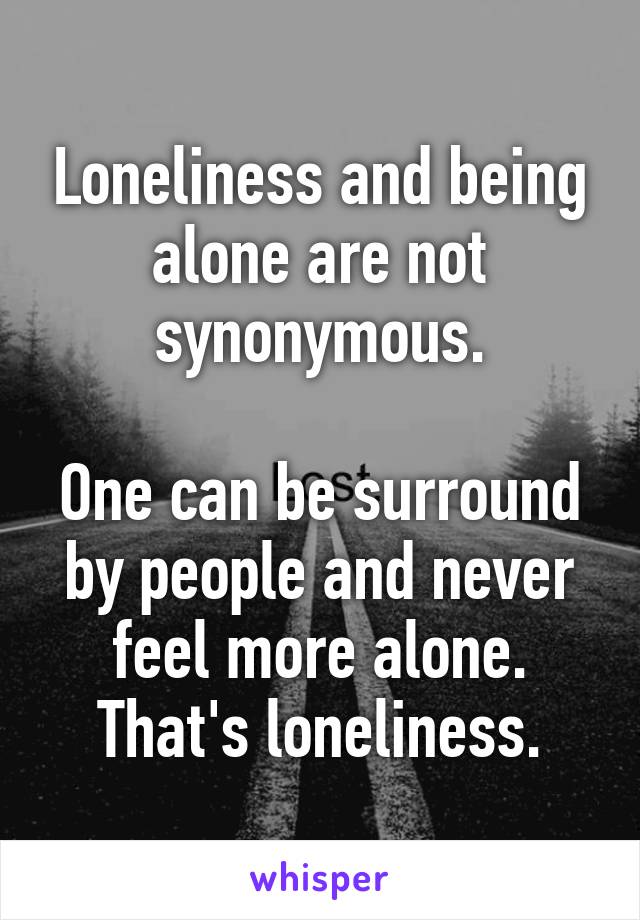 Loneliness and being alone are not synonymous.

One can be surround by people and never feel more alone. That's loneliness.