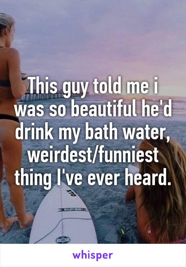 This guy told me i was so beautiful he'd drink my bath water, weirdest/funniest thing I've ever heard.