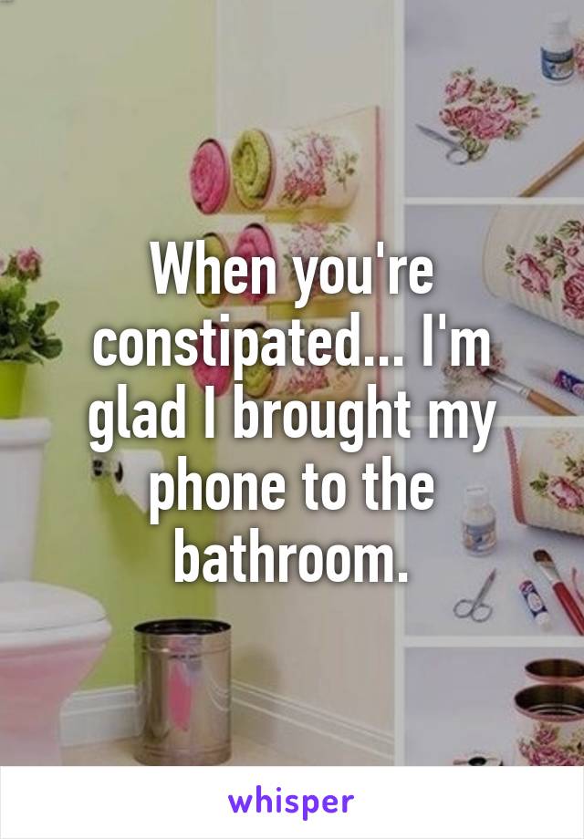 When you're constipated... I'm glad I brought my phone to the bathroom.