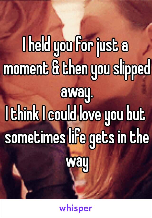 I held you for just a moment & then you slipped away.
I think I could love you but sometimes life gets in the way