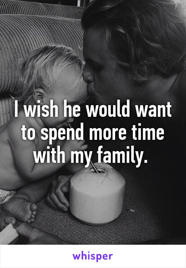 I wish he would want to spend more time with my family. 