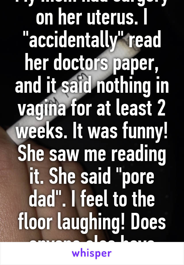 My mom had surgery on her uterus. I "accidentally" read her doctors paper, and it said nothing in vagina for at least 2 weeks. It was funny! She saw me reading it. She said "pore dad". I feel to the floor laughing! Does anyone else have moms like this? 