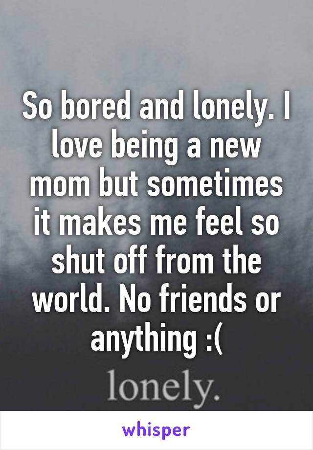 So bored and lonely. I love being a new mom but sometimes it makes me feel so shut off from the world. No friends or anything :(