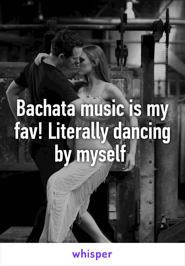 Bachata music is my fav! Literally dancing by myself 