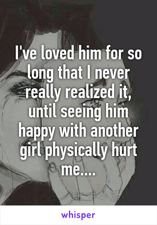 I've loved him for so long that I never really realized it, until seeing him happy with another girl physically hurt me....