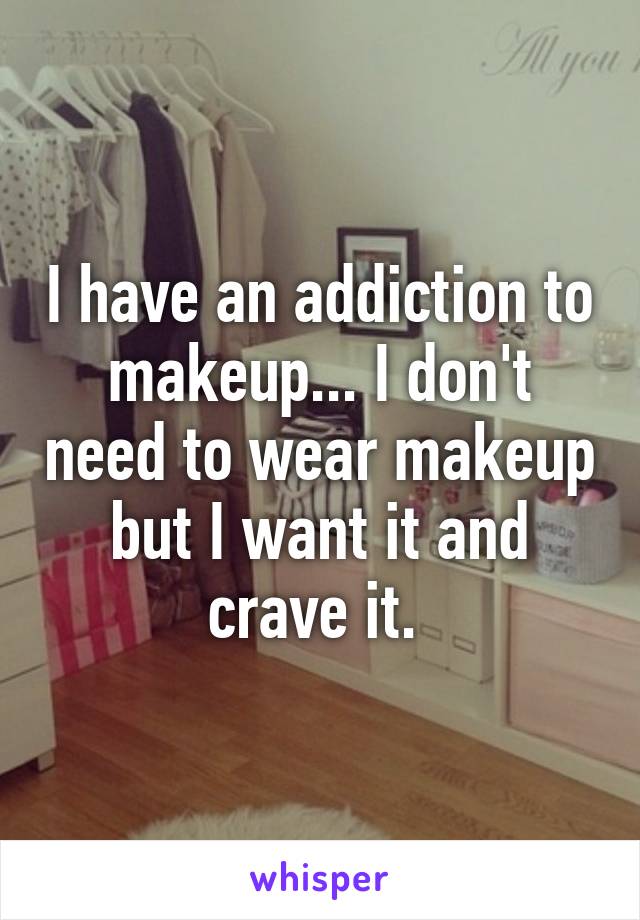 I have an addiction to makeup... I don't need to wear makeup but I want it and crave it. 