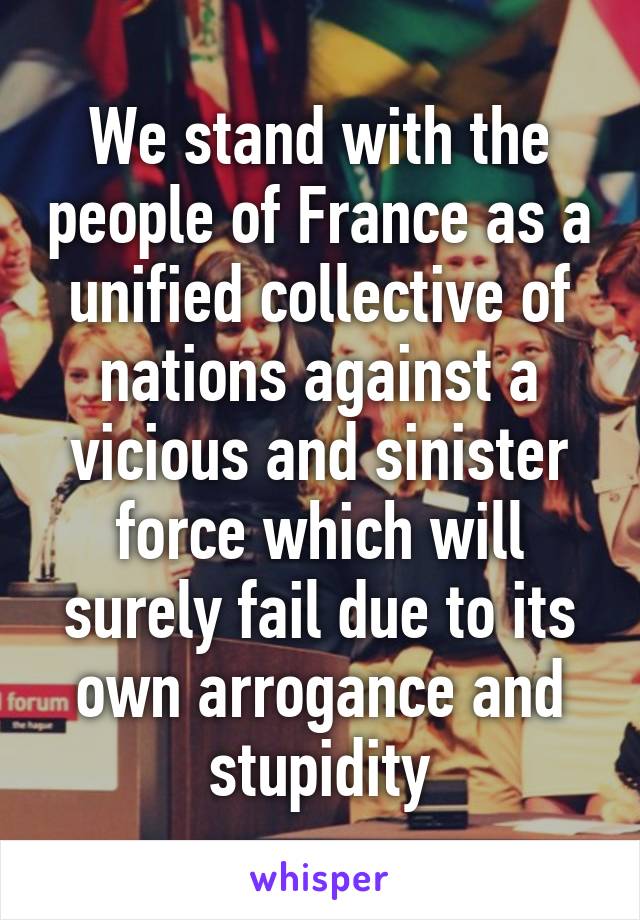 We stand with the people of France as a unified collective of nations against a vicious and sinister force which will surely fail due to its own arrogance and stupidity