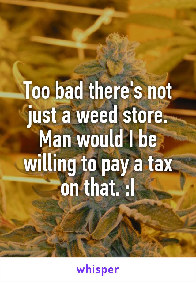 Too bad there's not just a weed store. Man would I be willing to pay a tax on that. :I