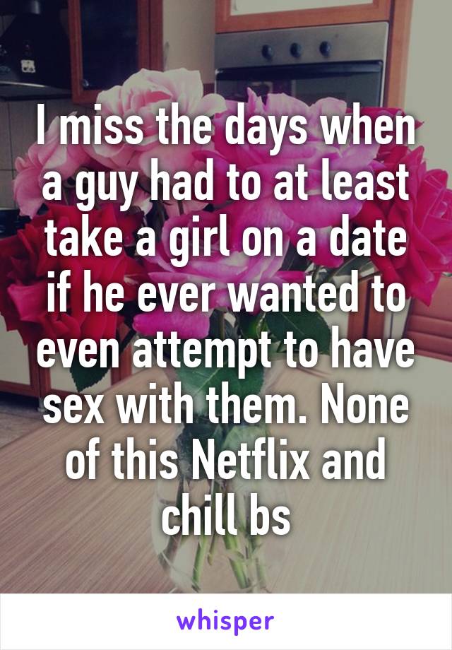 I miss the days when a guy had to at least take a girl on a date if he ever wanted to even attempt to have sex with them. None of this Netflix and chill bs