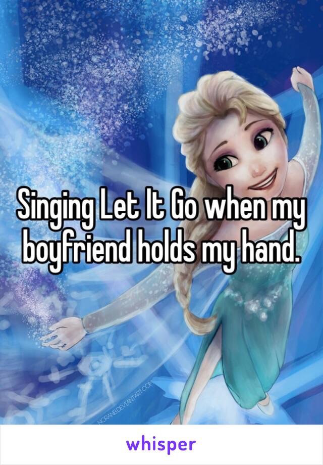 Singing Let It Go when my boyfriend holds my hand.