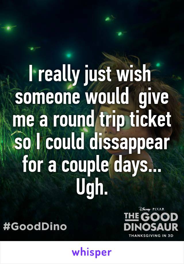 I really just wish  someone would  give me a round trip ticket so I could dissappear for a couple days... Ugh.