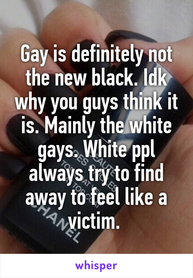 Gay is definitely not the new black. Idk why you guys think it is. Mainly the white gays. White ppl always try to find away to feel like a victim. 