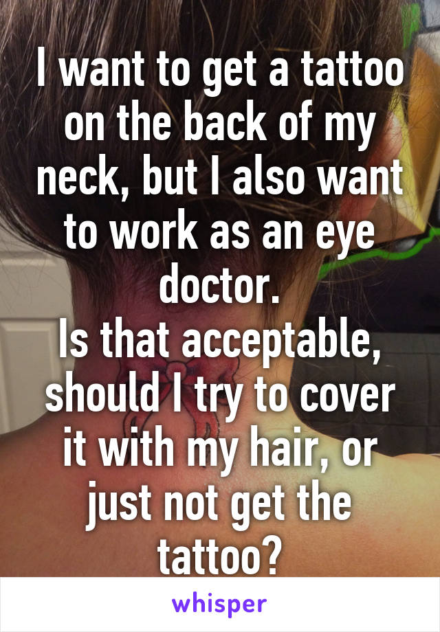 I want to get a tattoo on the back of my neck, but I also want to work as an eye doctor.
Is that acceptable, should I try to cover it with my hair, or just not get the tattoo?